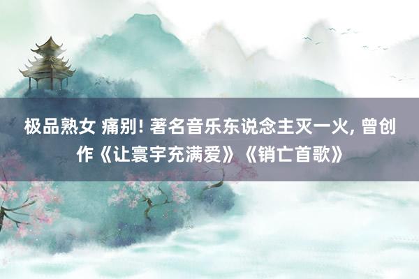 极品熟女 痛别! 著名音乐东说念主灭一火， 曾创作《让寰宇充满爱》《销亡首歌》