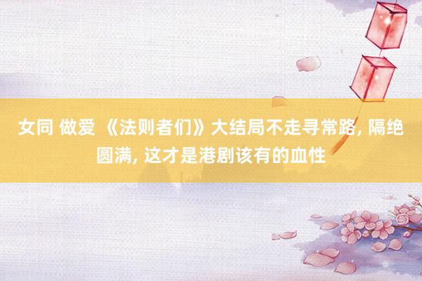 女同 做爱 《法则者们》大结局不走寻常路， 隔绝圆满， 这才是港剧该有的血性