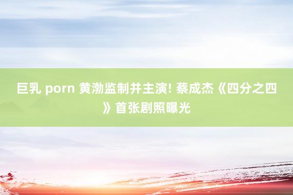 巨乳 porn 黄渤监制并主演! 蔡成杰《四分之四》首张剧照曝光