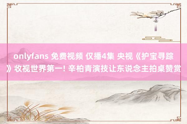onlyfans 免费视频 仅播4集 央视《护宝寻踪》收视世界第一! 辛柏青演技让东说念主拍桌赞赏