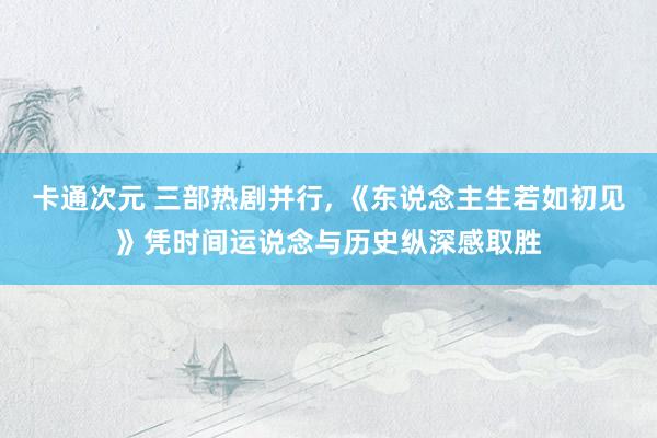 卡通次元 三部热剧并行， 《东说念主生若如初见》凭时间运说念与历史纵深感取胜
