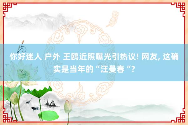 你好迷人 户外 王鸥近照曝光引热议! 网友， 这确实是当年的“汪曼春“?