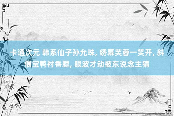 卡通次元 韩系仙子孙允珠， 绣幕芙蓉一笑开， 斜偎宝鸭衬香腮， 眼波才动被东说念主猜