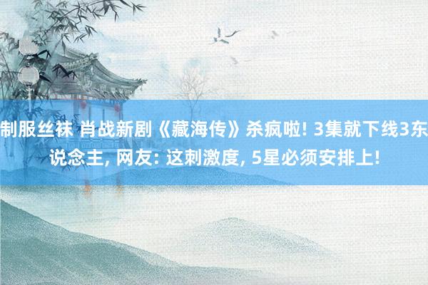 制服丝袜 肖战新剧《藏海传》杀疯啦! 3集就下线3东说念主， 网友: 这刺激度， 5星必须安排上!