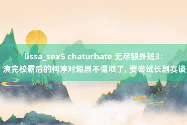 lissa_sex5 chaturbate 无尽额外班3: 演完校霸后的柯淳对短剧不彊项了， 要尝试长剧赛谈