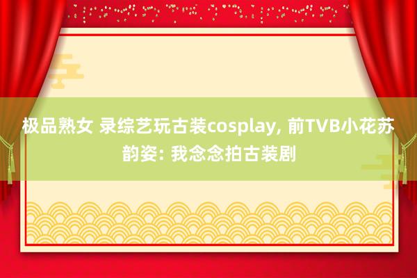 极品熟女 录综艺玩古装cosplay， 前TVB小花苏韵姿: 我念念拍古装剧