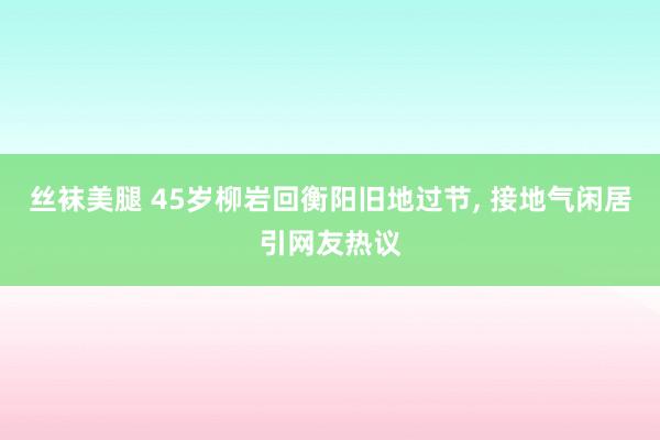 丝袜美腿 45岁柳岩回衡阳旧地过节， 接地气闲居引网友热议