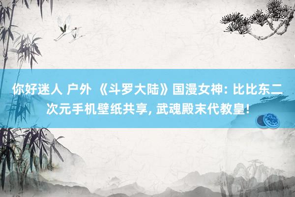 你好迷人 户外 《斗罗大陆》国漫女神: 比比东二次元手机壁纸共享， 武魂殿末代教皇!