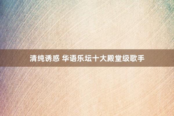 清纯诱惑 华语乐坛十大殿堂级歌手