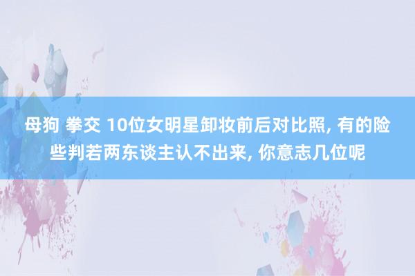 母狗 拳交 10位女明星卸妆前后对比照， 有的险些判若两东谈主认不出来， 你意志几位呢