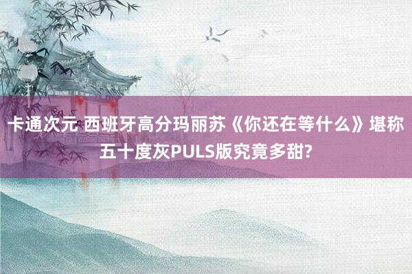 卡通次元 西班牙高分玛丽苏《你还在等什么》堪称五十度灰PULS版究竟多甜?