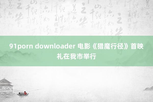91porn downloader 电影《猎魔行径》首映礼在我市举行