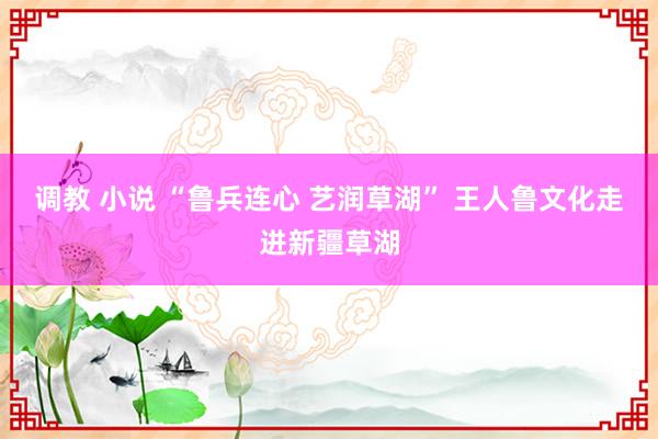 调教 小说 “鲁兵连心 艺润草湖” 王人鲁文化走进新疆草湖