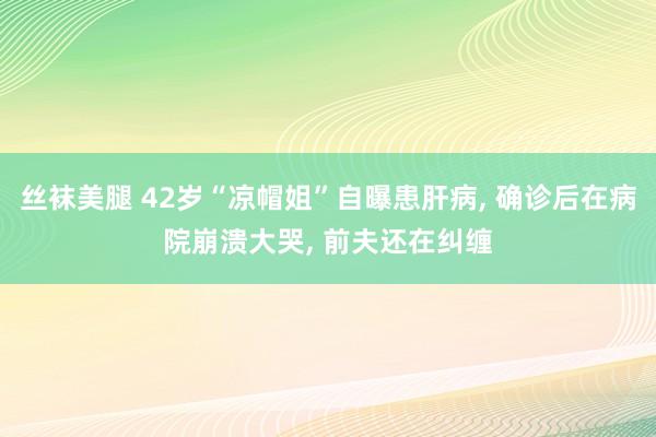 丝袜美腿 42岁“凉帽姐”自曝患肝病, 确诊后在病院崩溃大哭, 前夫还在纠缠