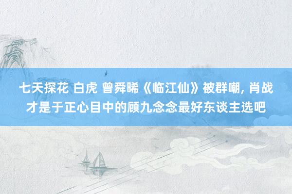 七天探花 白虎 曾舜晞《临江仙》被群嘲, 肖战才是于正心目中的顾九念念最好东谈主选吧