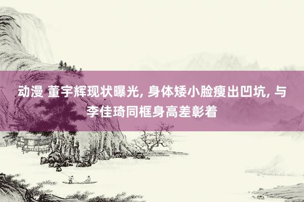 动漫 董宇辉现状曝光, 身体矮小脸瘦出凹坑, 与李佳琦同框身高差彰着