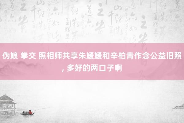 伪娘 拳交 照相师共享朱媛媛和辛柏青作念公益旧照, 多好的两口子啊