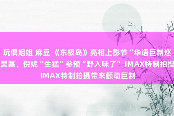 玩偶姐姐 麻豆 《东极岛》亮相上影节“华语巨制巡礼” 朱一龙、吴磊、倪妮“生猛”参预“野入味了” IMAX特制拍摄带来颤动巨制