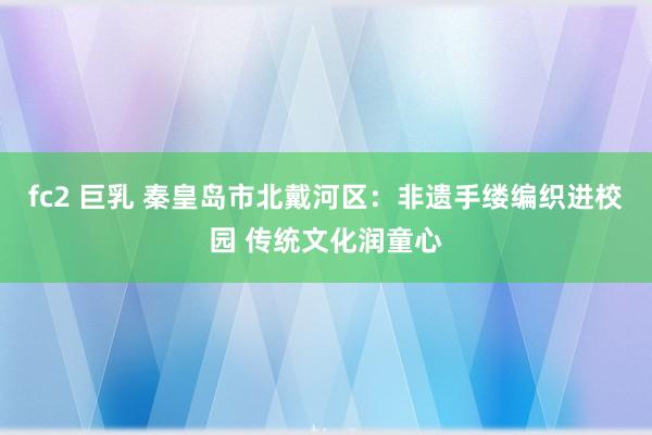 fc2 巨乳 秦皇岛市北戴河区：非遗手缕编织进校园 传统文化润童心