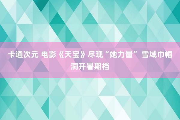 卡通次元 电影《天宝》尽现“她力量” 雪域巾帼洞开暑期档