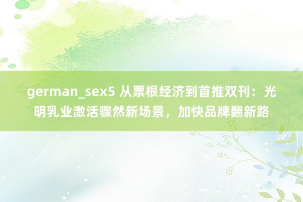 german_sex5 从票根经济到首推双刊：光明乳业激活骤然新场景，加快品牌翻新路