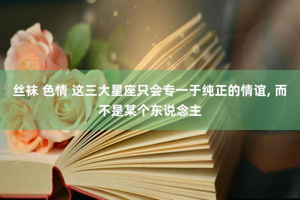 丝袜 色情 这三大星座只会专一于纯正的情谊， 而不是某个东说念主