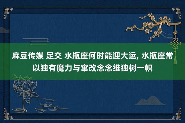 麻豆传媒 足交 水瓶座何时能迎大运， 水瓶座常以独有魔力与窜改念念维独树一帜