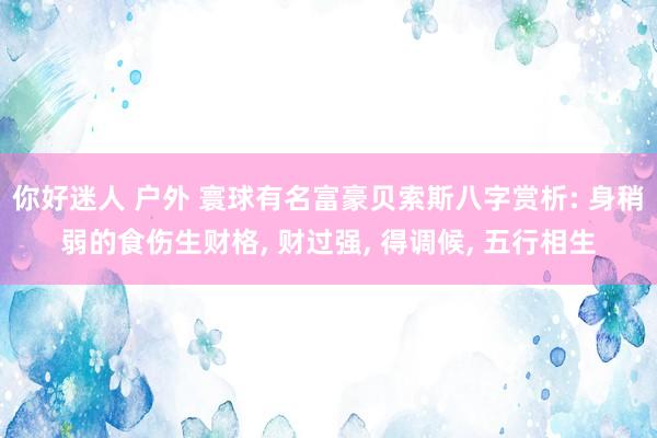 你好迷人 户外 寰球有名富豪贝索斯八字赏析: 身稍弱的食伤生财格， 财过强， 得调候， 五行相生